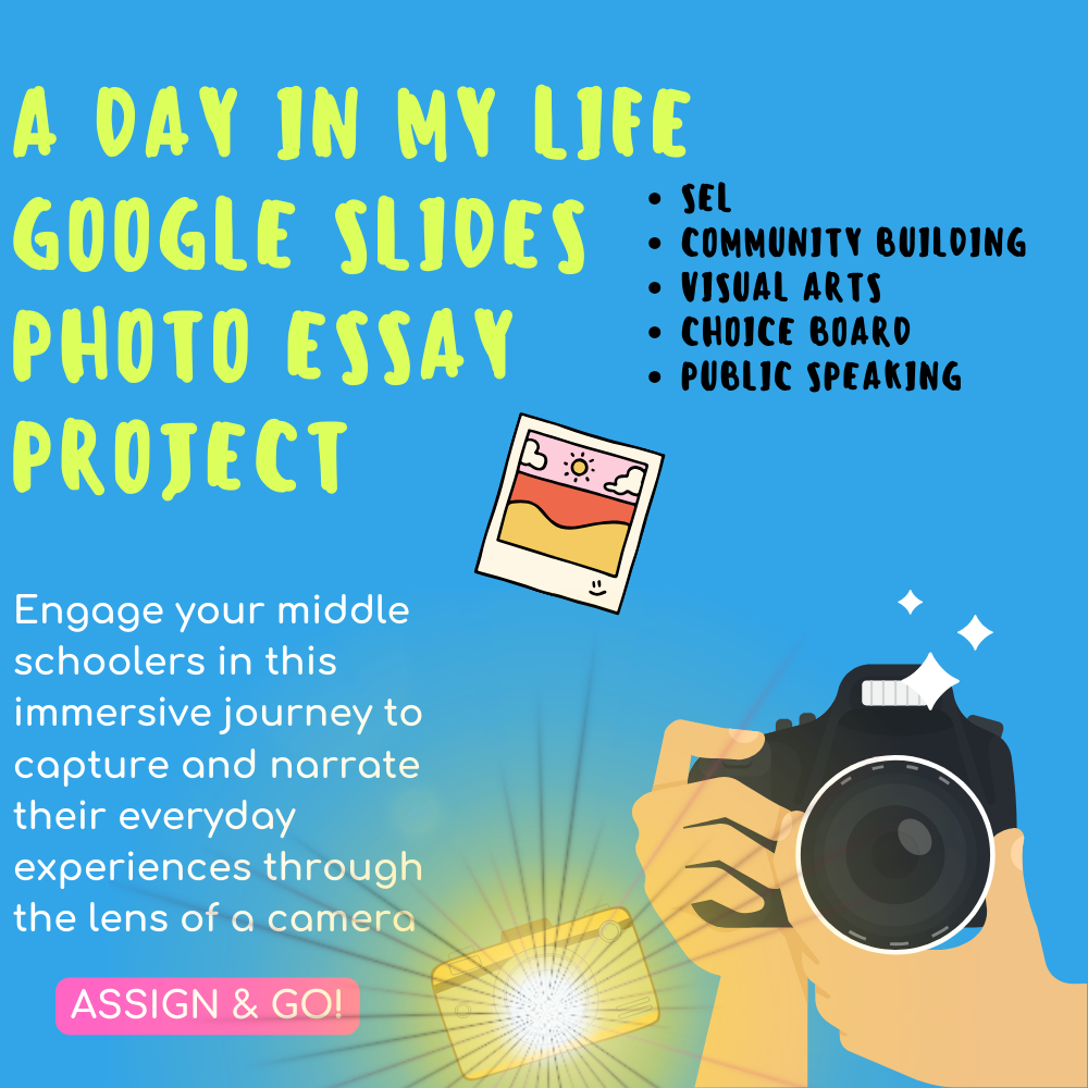The image is a promotional graphic for an educational resource called "A DAY IN MY LIFE GOOGLE SLIDES PHOTO ESSAY PROJECT." It features a bright blue background with a variety of elements that illustrate the project's focus. On the left side, there's a large, bold title in yellow that reads "A DAY IN MY LIFE" with "GOOGLE SLIDES PHOTO ESSAY PROJECT" beneath it in smaller white font. To the right, key educational aspects of the project are highlighted in a yellow column with text that includes "SEL," "COMMUNITY BUILDING," "VISUAL ARTS," "CHOICE BOARD," and "PUBLIC SPEAKING." Below the title, there's a sentence in white that says, "Engage your middle schoolers in this immersive journey to capture and narrate their everyday experiences through the lens of a camera." At the bottom, a bright yellow button with "ASSIGN & GO!" prompts easy assignment of the project. The graphic includes a hand holding a camera, capturing a photo, symbolizing the project's aim to use photography in storytelling, and a small polaroid photo with a simple drawing, adding a playful and creative touch to the design.